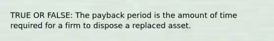 TRUE OR FALSE: The payback period is the amount of time required for a firm to dispose a replaced asset.