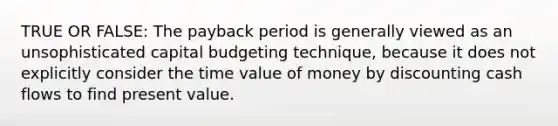 TRUE OR FALSE: The payback period is generally viewed as an unsophisticated capital budgeting technique, because it does not explicitly consider the time value of money by discounting cash flows to find present value.