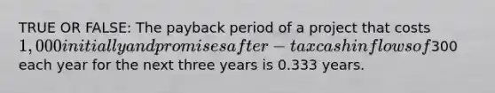 TRUE OR FALSE: The payback period of a project that costs 1,000 initially and promises after-tax cash inflows of300 each year for the next three years is 0.333 years.