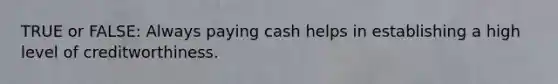 TRUE or FALSE: Always paying cash helps in establishing a high level of creditworthiness.