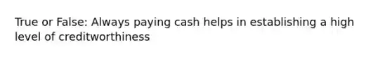 True or False: Always paying cash helps in establishing a high level of creditworthiness