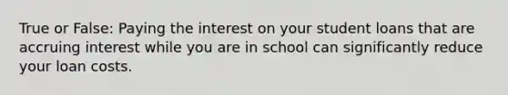 True or False: Paying the interest on your student loans that are accruing interest while you are in school can significantly reduce your loan costs.