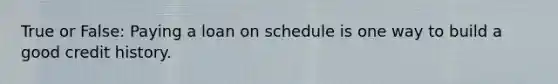 True or False: Paying a loan on schedule is one way to build a good credit history.