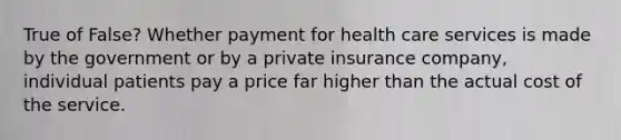 True of False? Whether payment for health care services is made by the government or by a private insurance company, individual patients pay a price far higher than the actual cost of the service.