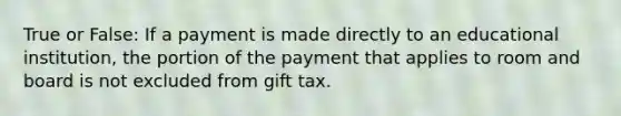 True or False: If a payment is made directly to an educational institution, the portion of the payment that applies to room and board is not excluded from gift tax.