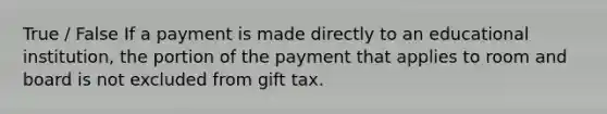 True / False If a payment is made directly to an educational institution, the portion of the payment that applies to room and board is not excluded from gift tax.