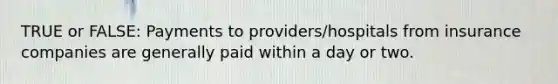 TRUE or FALSE: Payments to providers/hospitals from insurance companies are generally paid within a day or two.