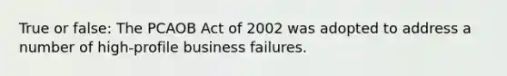 True or false: The PCAOB Act of 2002 was adopted to address a number of high-profile business failures.