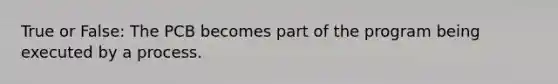 True or False: The PCB becomes part of the program being executed by a process.