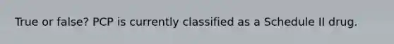 True or false? PCP is currently classified as a Schedule II drug.