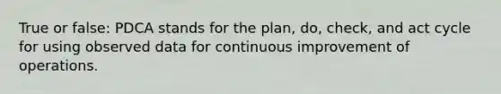 True or false: PDCA stands for the plan, do, check, and act cycle for using observed data for continuous improvement of operations.