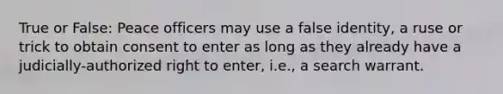 True or False: Peace officers may use a false identity, a ruse or trick to obtain consent to enter as long as they already have a judicially-authorized right to enter, i.e., a search warrant.