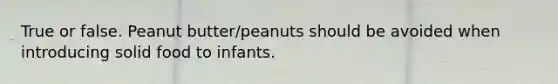 True or false. Peanut butter/peanuts should be avoided when introducing solid food to infants.