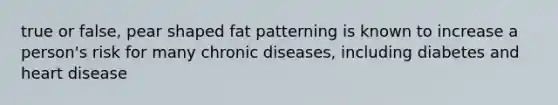 true or false, pear shaped fat patterning is known to increase a person's risk for many chronic diseases, including diabetes and heart disease