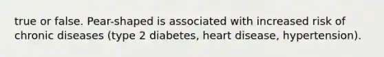 true or false. Pear-shaped is associated with increased risk of chronic diseases (type 2 diabetes, heart disease, hypertension).