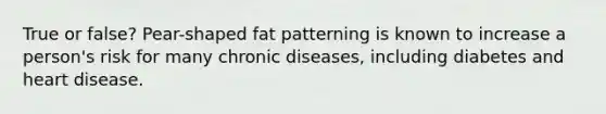 True or false? Pear-shaped fat patterning is known to increase a person's risk for many chronic diseases, including diabetes and heart disease.