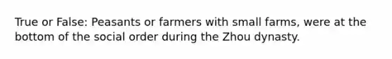 True or False: Peasants or farmers with small farms, were at the bottom of the social order during the Zhou dynasty.