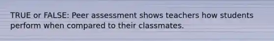 TRUE or FALSE: Peer assessment shows teachers how students perform when compared to their classmates.