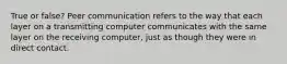 True or false? Peer communication refers to the way that each layer on a transmitting computer communicates with the same layer on the receiving computer, just as though they were in direct contact.