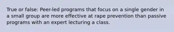 True or false: Peer-led programs that focus on a single gender in a small group are more effective at rape prevention than passive programs with an expert lecturing a class.