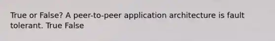 True or False? A peer-to-peer application architecture is fault tolerant. True False