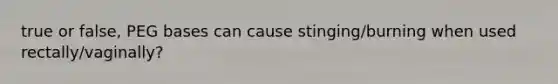 true or false, PEG bases can cause stinging/burning when used rectally/vaginally?