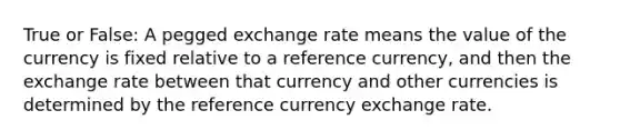 True or False: A pegged exchange rate means the value of the currency is fixed relative to a reference currency, and then the exchange rate between that currency and other currencies is determined by the reference currency exchange rate.