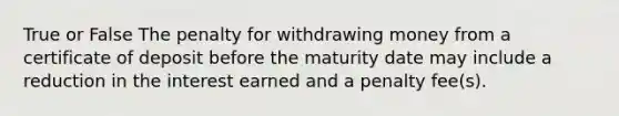 True or False The penalty for withdrawing money from a certificate of deposit before the maturity date may include a reduction in the interest earned and a penalty fee(s).