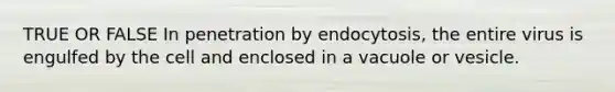 TRUE OR FALSE In penetration by endocytosis, the entire virus is engulfed by the cell and enclosed in a vacuole or vesicle.