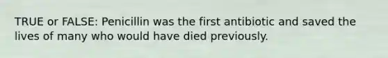 TRUE or FALSE: Penicillin was the first antibiotic and saved the lives of many who would have died previously.