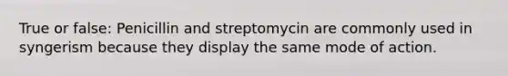 True or false: Penicillin and streptomycin are commonly used in syngerism because they display the same mode of action.