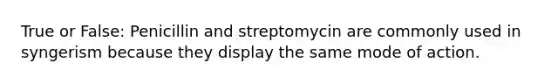 True or False: Penicillin and streptomycin are commonly used in syngerism because they display the same mode of action.