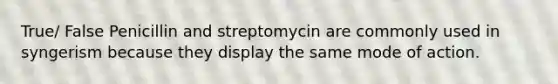 True/ False Penicillin and streptomycin are commonly used in syngerism because they display the same mode of action.