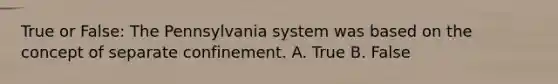 True or False: The Pennsylvania system was based on the concept of separate confinement. A. True B. False