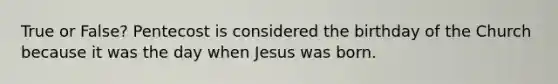 True or False? Pentecost is considered the birthday of the Church because it was the day when Jesus was born.