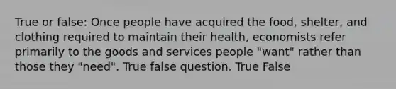 True or false: Once people have acquired the food, shelter, and clothing required to maintain their health, economists refer primarily to the goods and services people "want" rather than those they "need". True false question. True False