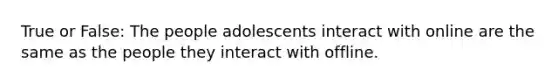 True or False: The people adolescents interact with online are the same as the people they interact with offline.