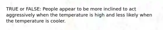 TRUE or FALSE: People appear to be more inclined to act aggressively when the temperature is high and less likely when the temperature is cooler.