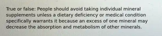 True or false: People should avoid taking individual mineral supplements unless a dietary deficiency or medical condition specifically warrants it because an excess of one mineral may decrease the absorption and metabolism of other minerals.