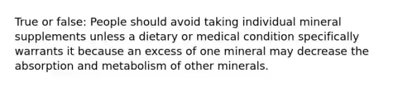 True or false: People should avoid taking individual mineral supplements unless a dietary or medical condition specifically warrants it because an excess of one mineral may decrease the absorption and metabolism of other minerals.