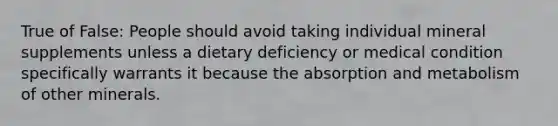 True of False: People should avoid taking individual mineral supplements unless a dietary deficiency or medical condition specifically warrants it because the absorption and metabolism of other minerals.