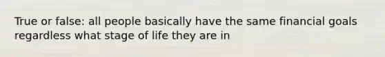 True or false: all people basically have the same financial goals regardless what stage of life they are in