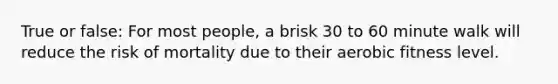 True or false: For most people, a brisk 30 to 60 minute walk will reduce the risk of mortality due to their aerobic fitness level.