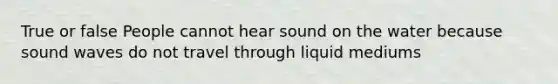 True or false People cannot hear sound on the water because sound waves do not travel through liquid mediums