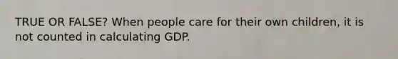 TRUE OR FALSE? When people care for their own children, it is not counted in calculating GDP.