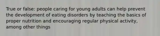 True or false: people caring for young adults can help prevent the development of eating disorders by teaching the basics of proper nutrition and encouraging regular physical activity, among other things