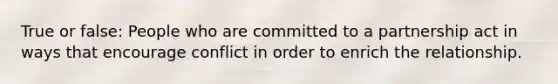 True or false: People who are committed to a partnership act in ways that encourage conflict in order to enrich the relationship.