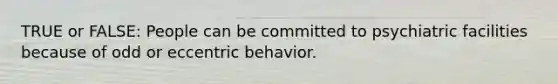 TRUE or FALSE: People can be committed to psychiatric facilities because of odd or eccentric behavior.