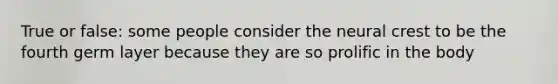 True or false: some people consider the neural crest to be the fourth germ layer because they are so prolific in the body