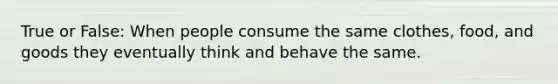 True or False: When people consume the same clothes, food, and goods they eventually think and behave the same.